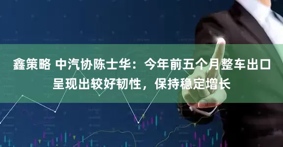 鑫策略 中汽协陈士华：今年前五个月整车出口呈现出较好韧性，保持稳定增长