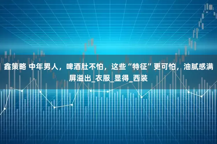 鑫策略 中年男人，啤酒肚不怕，这些“特征”更可怕，油腻感满屏溢出_衣服_显得_西装
