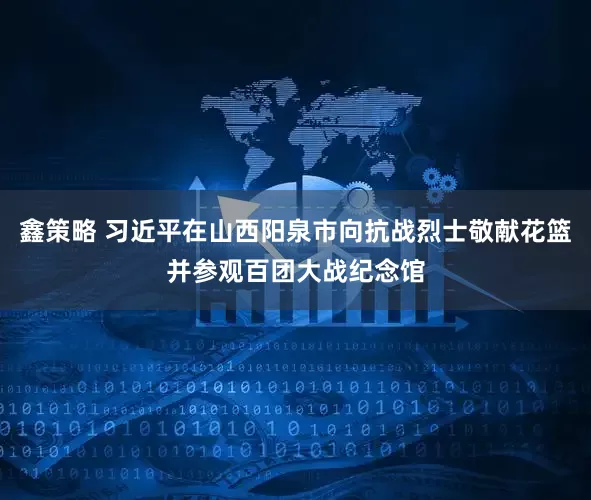 鑫策略 习近平在山西阳泉市向抗战烈士敬献花篮并参观百团大战纪念馆
