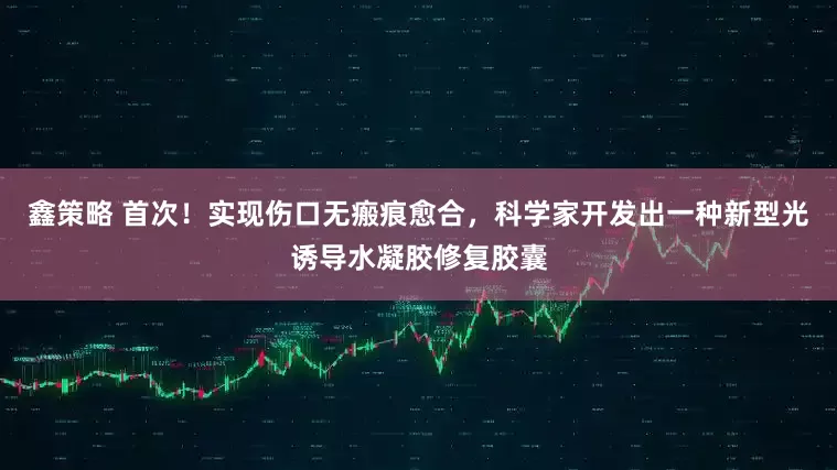 鑫策略 首次！实现伤口无瘢痕愈合，科学家开发出一种新型光诱导水凝胶修复胶囊