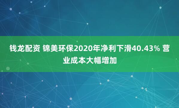 钱龙配资 锦美环保2020年净利下滑40.43% 营业成本大幅增加