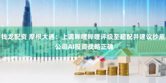钱龙配资 摩根大通：上调哔哩哔哩评级至超配并建议抄底 公司AI投资战略正确