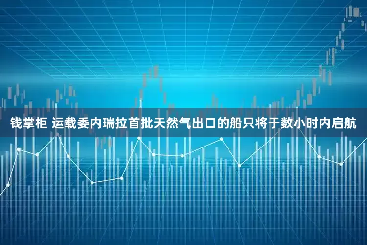 钱掌柜 运载委内瑞拉首批天然气出口的船只将于数小时内启航