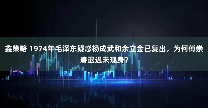 鑫策略 1974年毛泽东疑惑杨成武和余立金已复出，为何傅崇碧迟迟未现身？